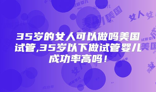 35岁的女人可以做吗美国试管,35岁以下做试管婴儿成功率高吗！