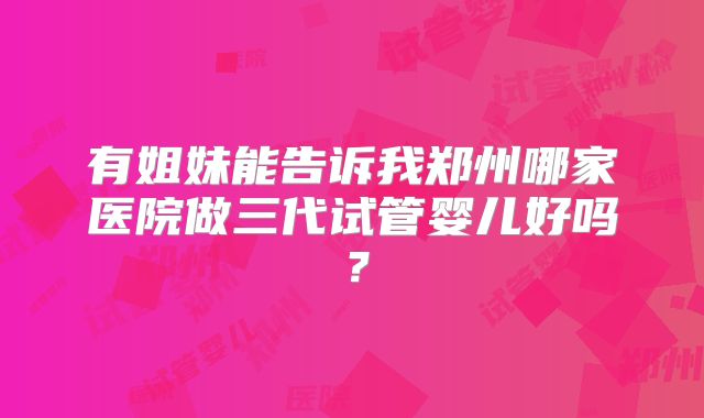 有姐妹能告诉我郑州哪家医院做三代试管婴儿好吗？