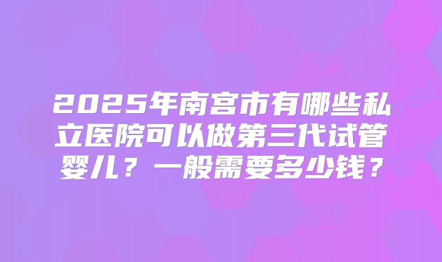 2025年南宫市有哪些私立医院可以做第三代试管婴儿？一般需要多少钱？
