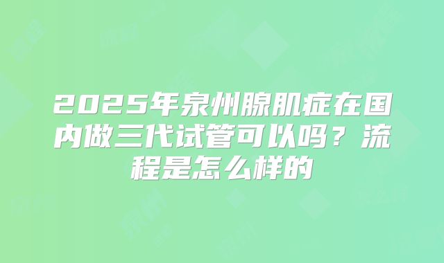2025年泉州腺肌症在国内做三代试管可以吗？流程是怎么样的