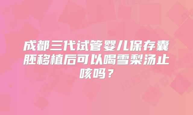 成都三代试管婴儿保存囊胚移植后可以喝雪梨汤止咳吗?