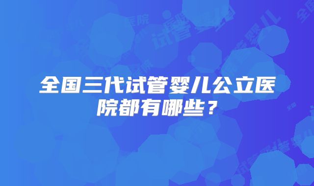 全国三代试管婴儿公立医院都有哪些?