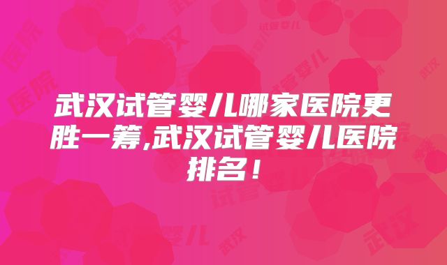 武汉试管婴儿哪家医院更胜一筹,武汉试管婴儿医院排名！