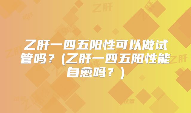 乙肝一四五阳性可以做试管吗？(乙肝一四五阳性能自愈吗？)