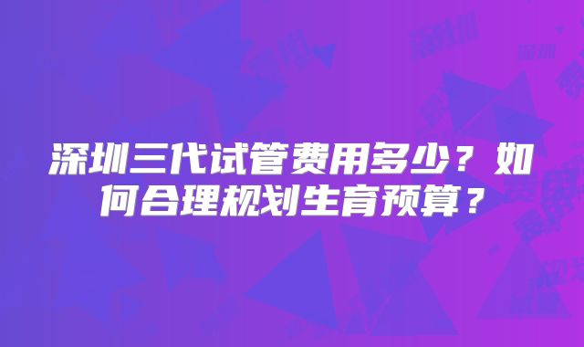 深圳三代试管费用多少？如何合理规划生育预算？