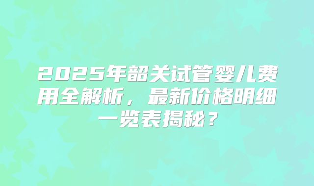 2025年韶关试管婴儿费用全解析，最新价格明细一览表揭秘？