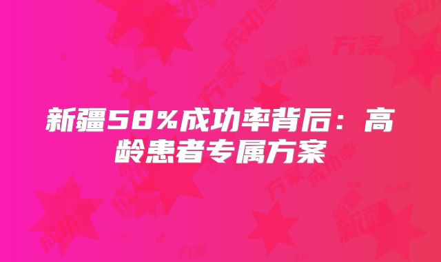新疆58%成功率背后：高龄患者专属方案