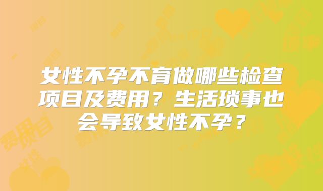 女性不孕不育做哪些检查项目及费用?生活琐事也会导致女性不孕?