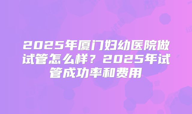 2025年厦门妇幼医院做试管怎么样?2025年试管成功率和费用