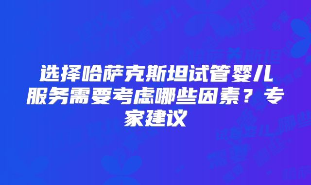 选择哈萨克斯坦试管婴儿服务需要考虑哪些因素？专家建议