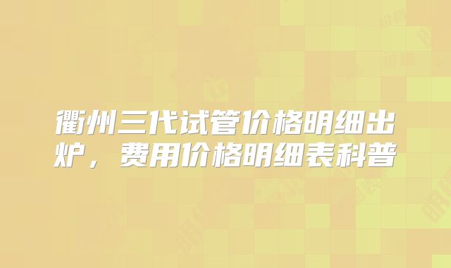 衢州三代试管价格明细出炉，费用价格明细表科普