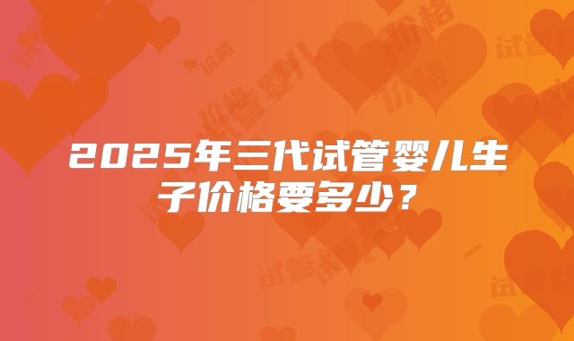 2025年三代试管婴儿生子价格要多少？