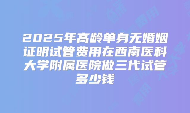 2025年高龄单身无婚姻证明试管费用在西南医科大学附属医院做三代试管多少钱