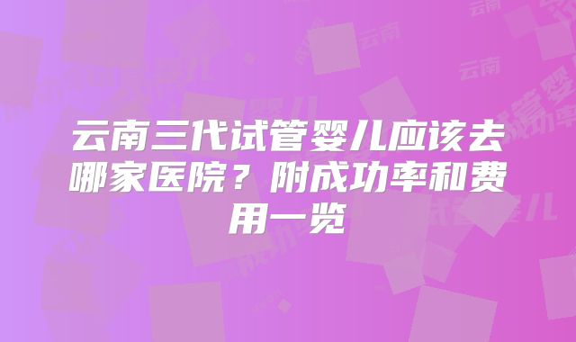 云南三代试管婴儿应该去哪家医院？附成功率和费用一览