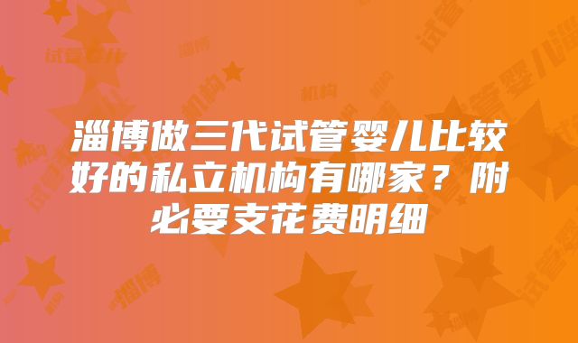 淄博做三代试管婴儿比较好的私立机构有哪家？附必要支花费明细