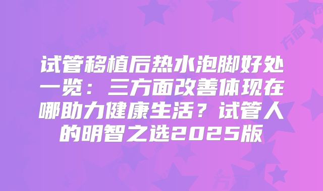 试管移植后热水泡脚好处一览：三方面改善体现在哪助力健康生活？试管人的明智之选2025版