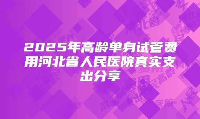 2025年高龄单身试管费用河北省人民医院真实支出分享