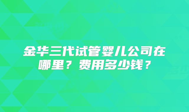 金华三代试管婴儿公司在哪里？费用多少钱？