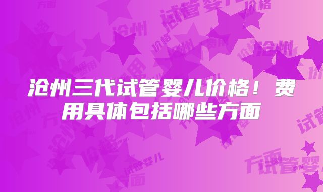沧州三代试管婴儿价格！费用具体包括哪些方面
