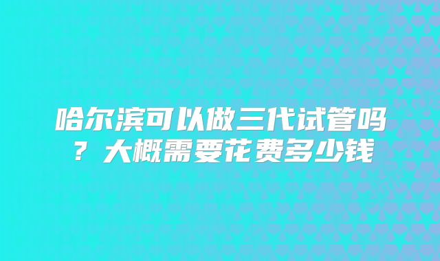 哈尔滨可以做三代试管吗？大概需要花费多少钱