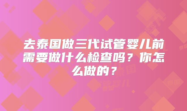 去泰国做三代试管婴儿前需要做什么检查吗？你怎么做的？