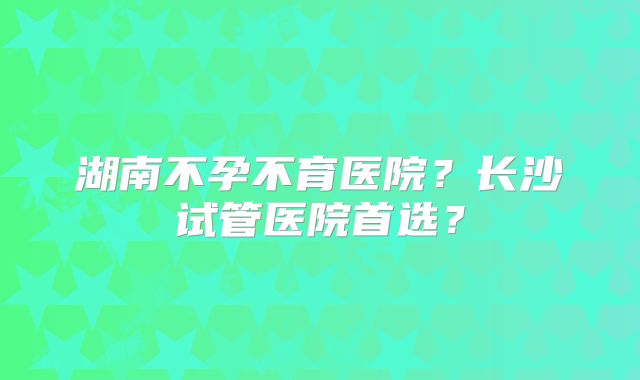 湖南不孕不育医院?长沙试管医院首选?