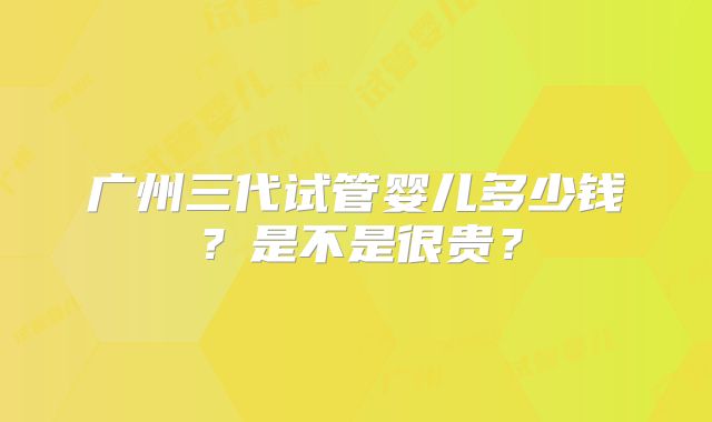 广州三代试管婴儿多少钱？是不是很贵？