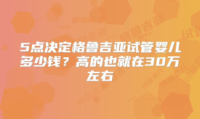 5点决定格鲁吉亚试管婴儿多少钱？高的也就在30万左右