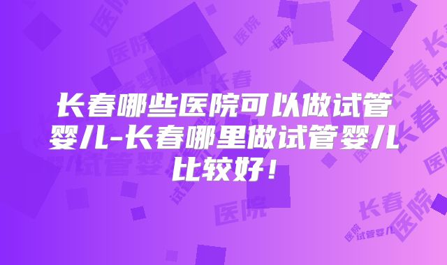 长春哪些医院可以做试管婴儿-长春哪里做试管婴儿比较好！