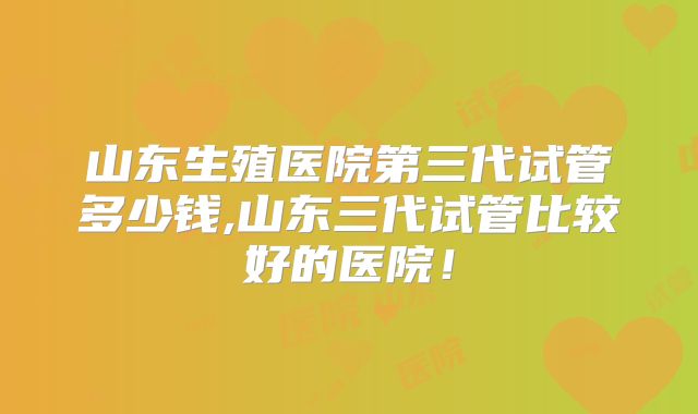 山东生殖医院第三代试管多少钱,山东三代试管比较好的医院！
