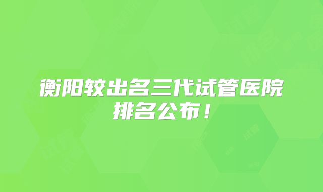 衡阳较出名三代试管医院排名公布！