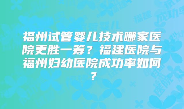 福州试管婴儿技术哪家医院更胜一筹？福建医院与福州妇幼医院成功率如何？
