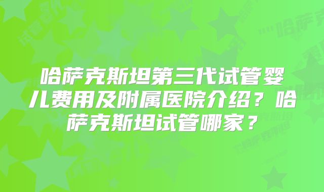 哈萨克斯坦第三代试管婴儿费用及附属医院介绍？哈萨克斯坦试管哪家？