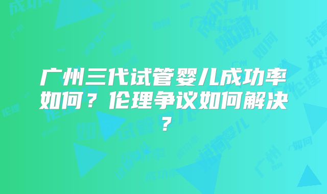 广州三代试管婴儿成功率如何?伦理争议如何解决?