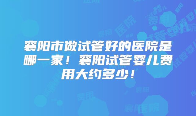 襄阳市做试管好的医院是哪一家！襄阳试管婴儿费用大约多少！