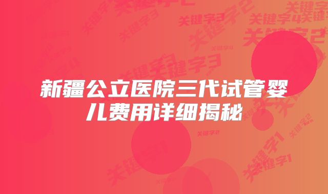 新疆公立医院三代试管婴儿费用详细揭秘