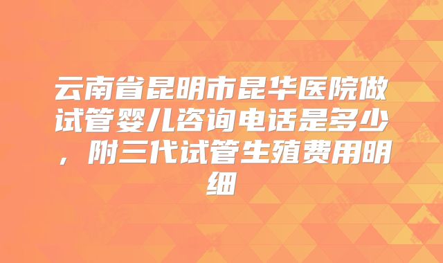 云南省昆明市昆华医院做试管婴儿咨询电话是多少，附三代试管生殖费用明细