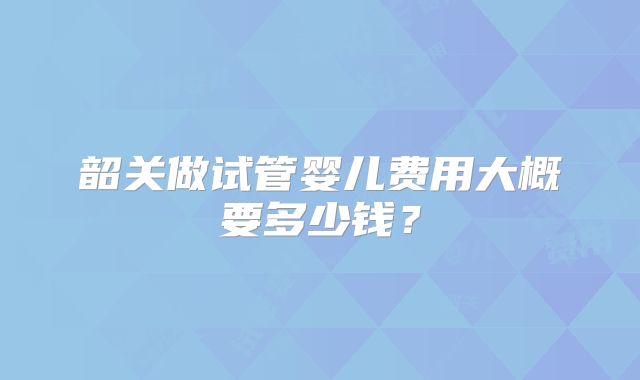 韶关做试管婴儿费用大概要多少钱?