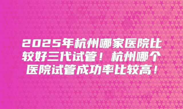 2025年杭州哪家医院比较好三代试管！杭州哪个医院试管成功率比较高！