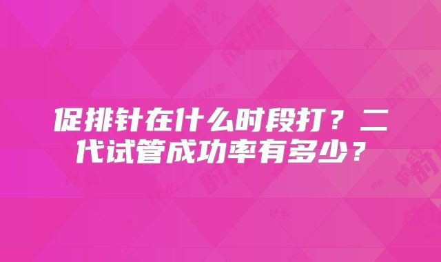 促排针在什么时段打？二代试管成功率有多少？