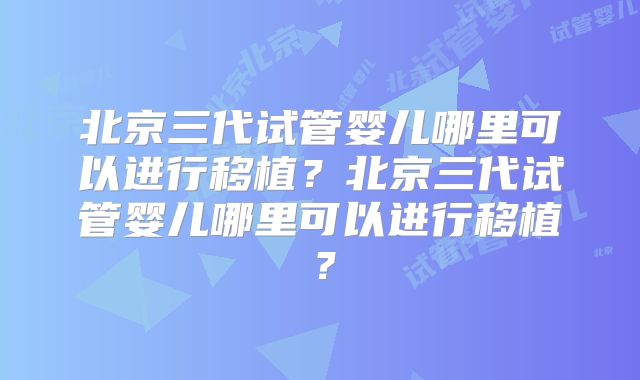 北京三代试管婴儿哪里可以进行移植？北京三代试管婴儿哪里可以进行移植？