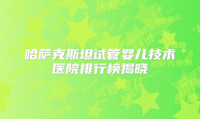 哈萨克斯坦试管婴儿技术医院排行榜揭晓