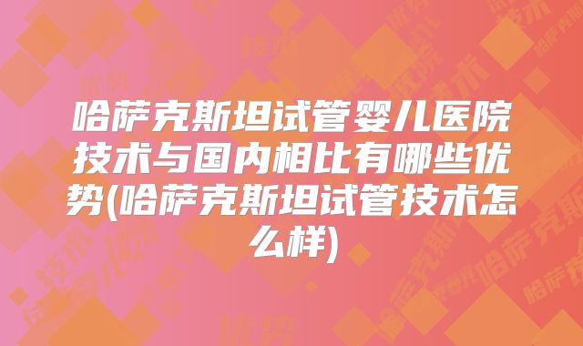 哈萨克斯坦试管婴儿医院技术与国内相比有哪些优势(哈萨克斯坦试管技术怎么样)