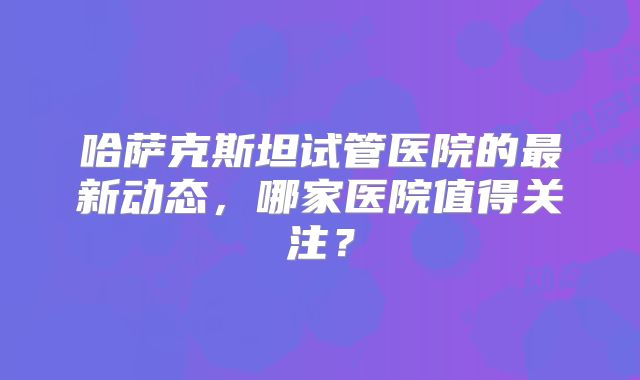 哈萨克斯坦试管医院的最新动态,哪家医院值得关注?