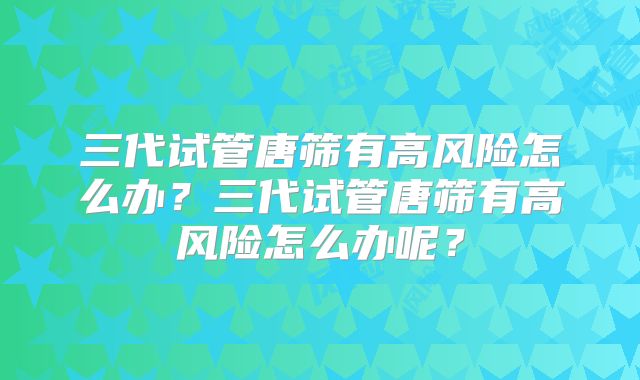 三代试管唐筛有高风险怎么办?三代试管唐筛有高风险怎么办呢?