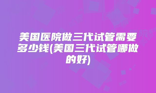 美国医院做三代试管需要多少钱(美国三代试管哪做的好)