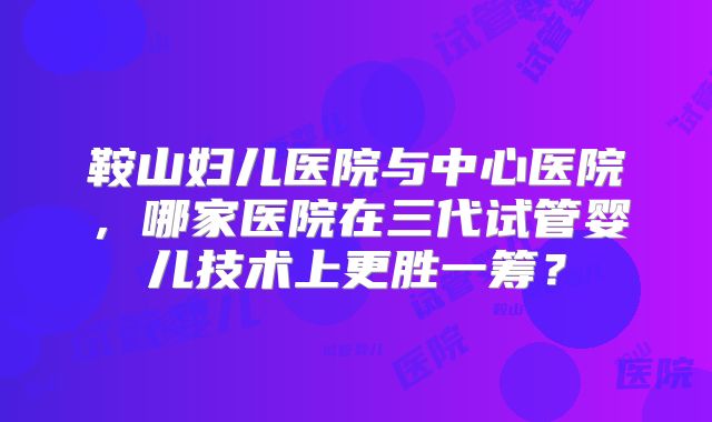 鞍山妇儿医院与中心医院，哪家医院在三代试管婴儿技术上更胜一筹？