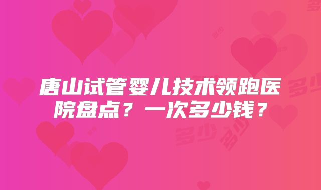 唐山试管婴儿技术领跑医院盘点？一次多少钱？