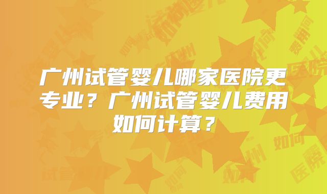 广州试管婴儿哪家医院更专业？广州试管婴儿费用如何计算？