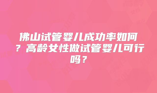 佛山试管婴儿成功率如何？高龄女性做试管婴儿可行吗？